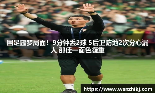 国足噩梦局面！9分钟丢2球 5后卫防地2次分心漏人 邵佳一面色凝重