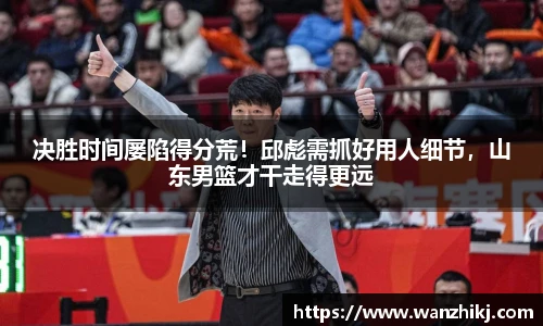 决胜时间屡陷得分荒！邱彪需抓好用人细节，山东男篮才干走得更远